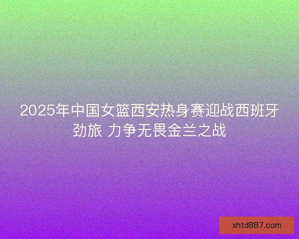2025年中国女篮西安热身赛迎战西班牙劲旅 力争无畏金兰之战