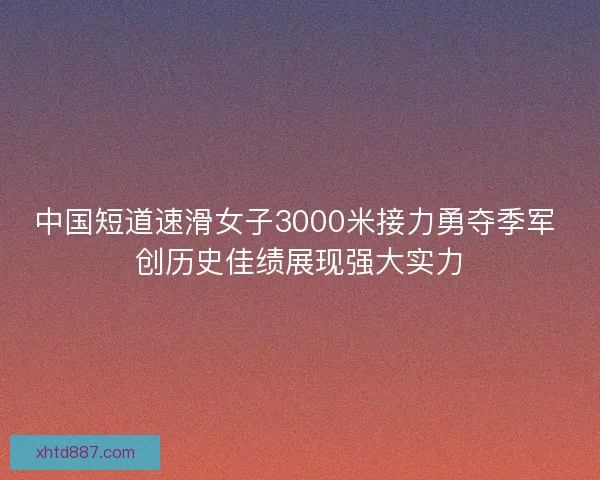 中国短道速滑女子3000米接力勇夺季军 创历史佳绩展现强大实力