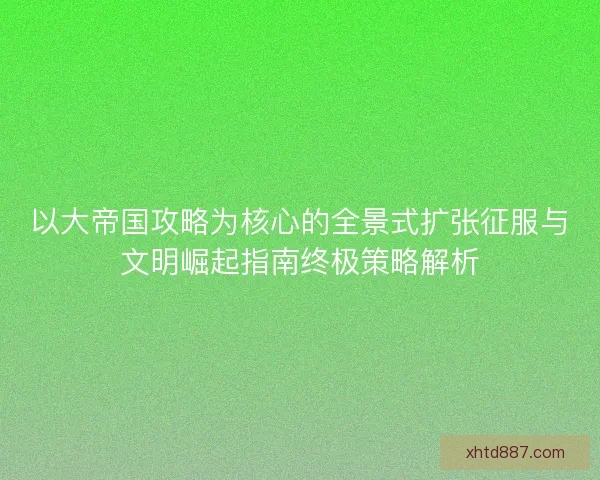 以大帝国攻略为核心的全景式扩张征服与文明崛起指南终极策略解析