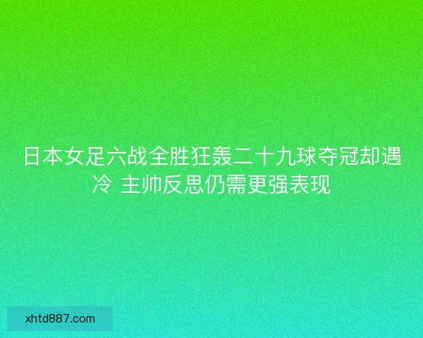 日本女足六战全胜狂轰二十九球夺冠却遇冷 主帅反思仍需更强表现
