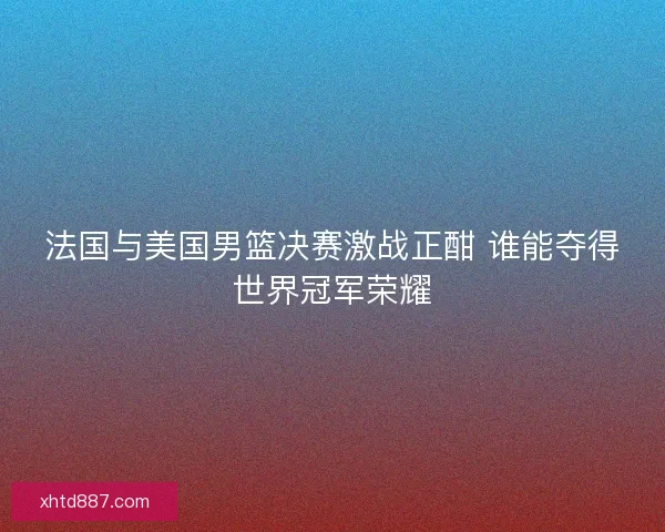 法国与美国男篮决赛激战正酣 谁能夺得世界冠军荣耀