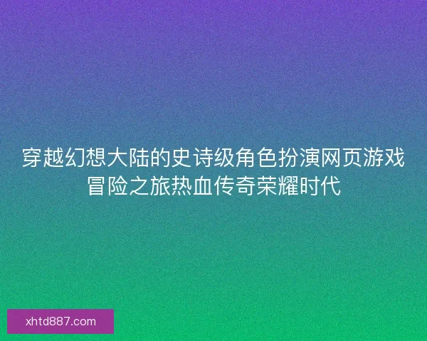 穿越幻想大陆的史诗级角色扮演网页游戏冒险之旅热血传奇荣耀时代