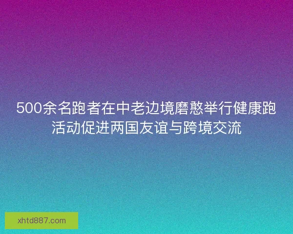 500余名跑者在中老边境磨憨举行健康跑活动促进两国友谊与跨境交流