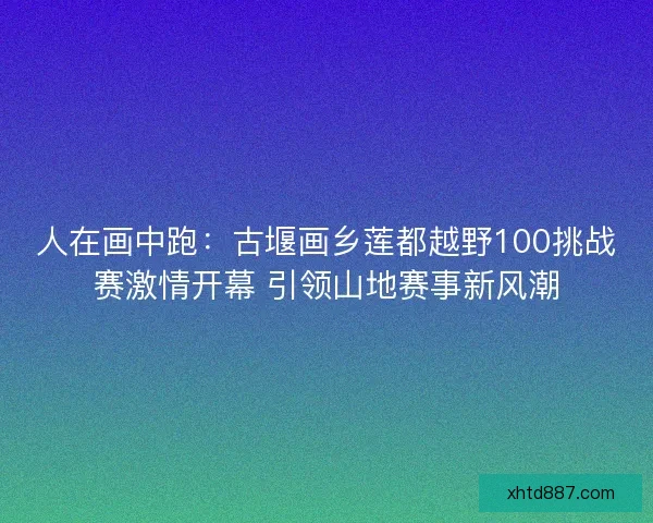 人在画中跑：古堰画乡莲都越野100挑战赛激情开幕 引领山地赛事新风潮