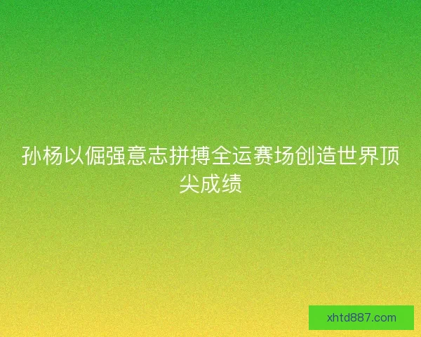 孙杨以倔强意志拼搏全运赛场创造世界顶尖成绩