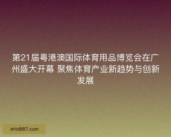 第21届粤港澳国际体育用品博览会在广州盛大开幕 聚焦体育产业新趋势与创新发展