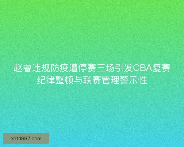赵睿违规防疫遭停赛三场引发CBA复赛纪律整顿与联赛管理警示性