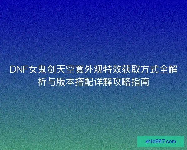 DNF女鬼剑天空套外观特效获取方式全解析与版本搭配详解攻略指南